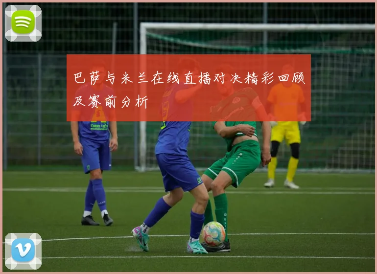 巴萨与米兰在线直播对决精彩回顾及赛前分析