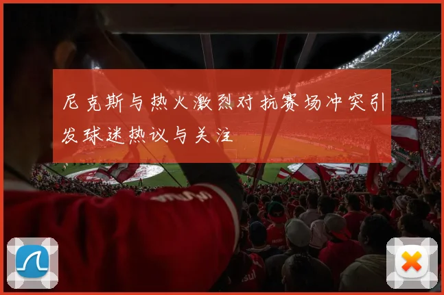 尼克斯与热火激烈对抗赛场冲突引发球迷热议与关注