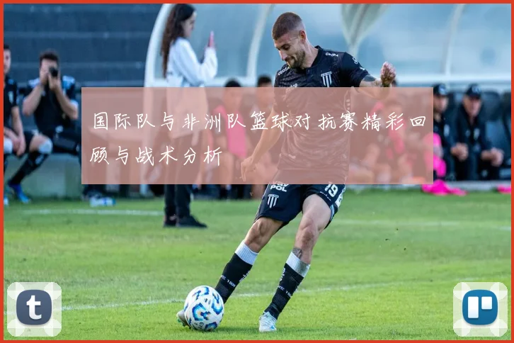 国际队与非洲队篮球对抗赛精彩回顾与战术分析