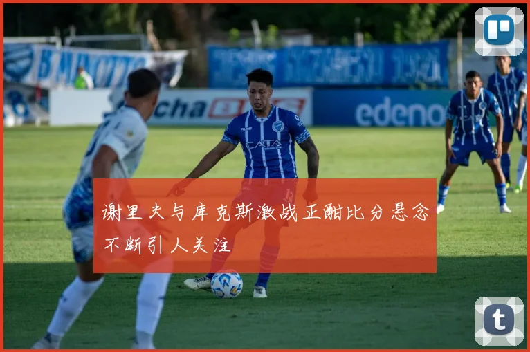 谢里夫与库克斯激战正酣比分悬念不断引人关注