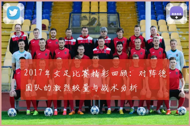 2017年女足比赛精彩回顾：对阵德国队的激烈较量与战术分析
