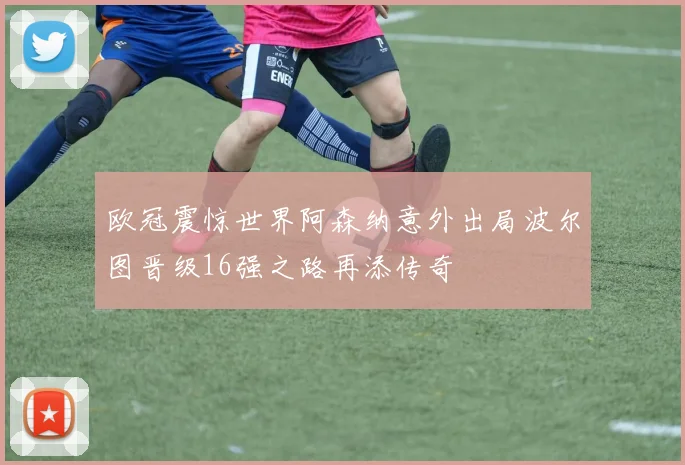 欧冠震惊世界阿森纳意外出局波尔图晋级16强之路再添传奇