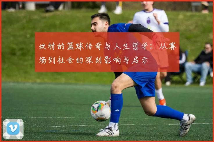 坎特的篮球传奇与人生哲学：从赛场到社会的深刻影响与启示