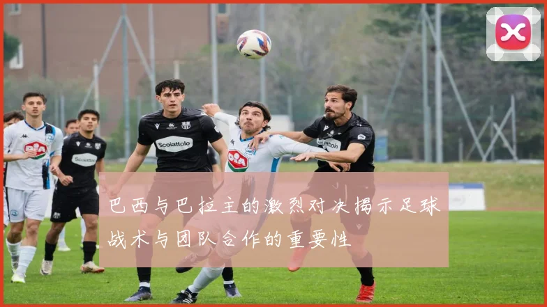 巴西与巴拉主的激烈对决揭示足球战术与团队合作的重要性