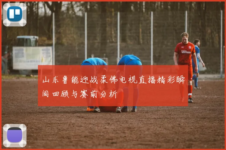 山东鲁能迎战柔佛电视直播精彩瞬间回顾与赛前分析