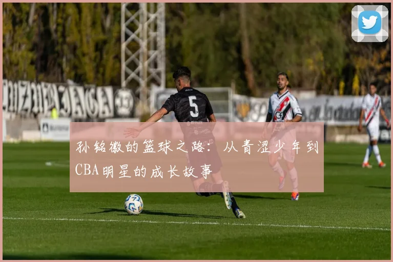 孙铭徽的篮球之路：从青涩少年到CBA明星的成长故事