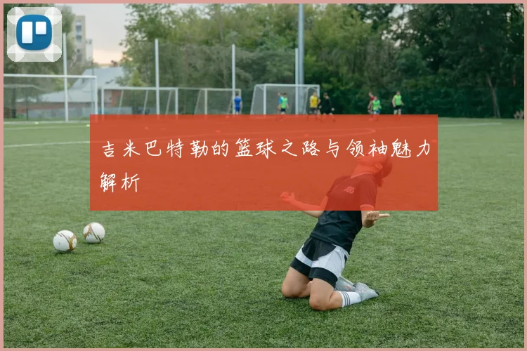 吉米巴特勒的篮球之路与领袖魅力解析