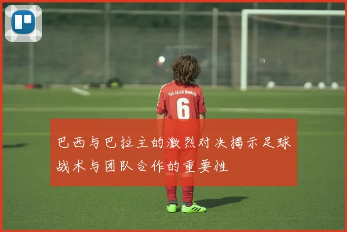 巴西与巴拉主的激烈对决揭示足球战术与团队合作的重要性